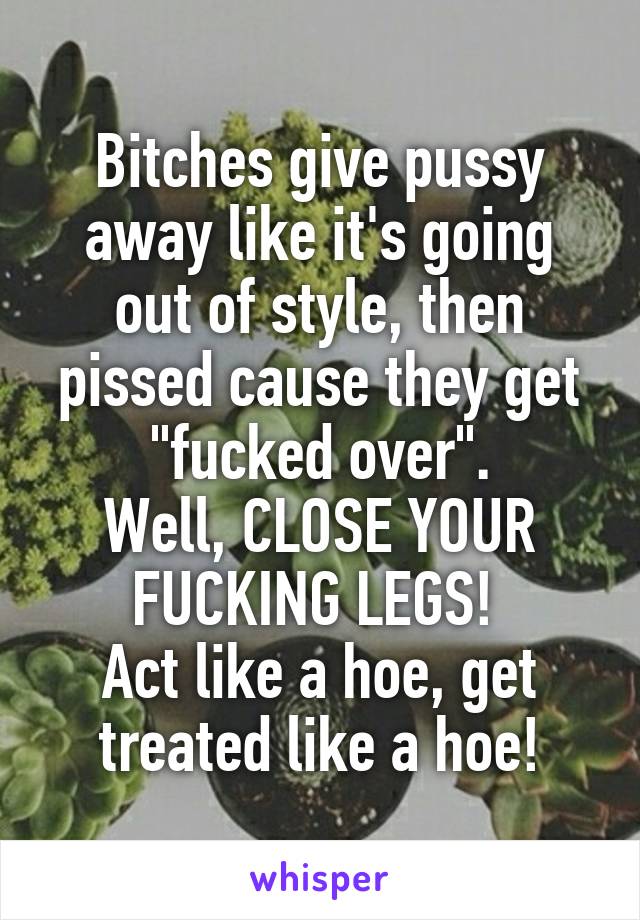 Bitches give pussy away like it's going out of style, then pissed cause they get "fucked over".
Well, CLOSE YOUR FUCKING LEGS! 
Act like a hoe, get treated like a hoe!