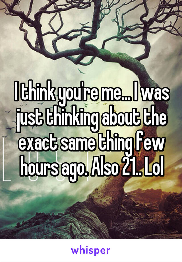 I think you're me... I was just thinking about the exact same thing few hours ago. Also 21.. Lol