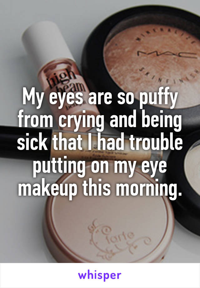 My eyes are so puffy from crying and being sick that I had trouble putting on my eye makeup this morning.