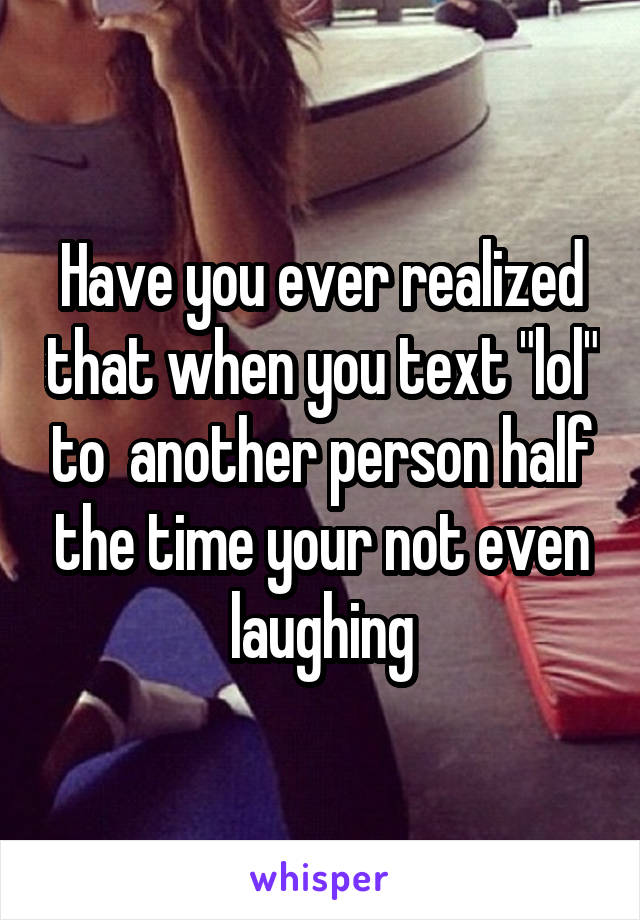 Have you ever realized that when you text "lol" to  another person half the time your not even laughing