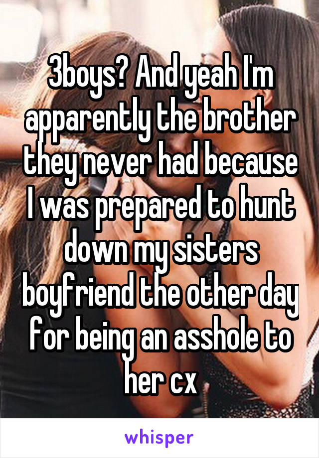 3boys? And yeah I'm apparently the brother they never had because I was prepared to hunt down my sisters boyfriend the other day for being an asshole to her cx