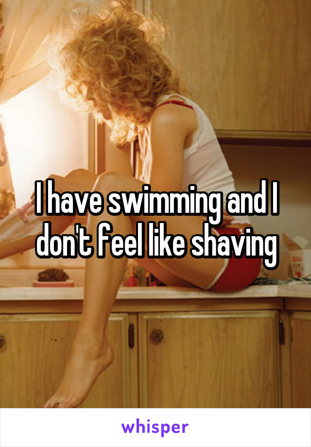 I have swimming and I don't feel like shaving