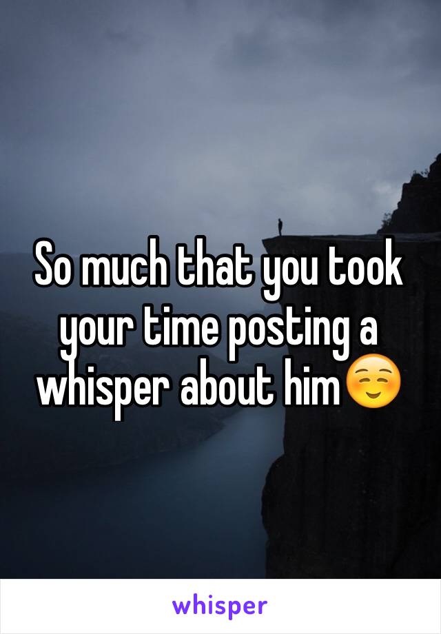 So much that you took your time posting a whisper about him☺️