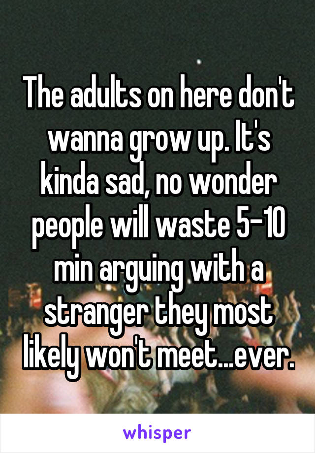 The adults on here don't wanna grow up. It's kinda sad, no wonder people will waste 5-10 min arguing with a stranger they most likely won't meet...ever.