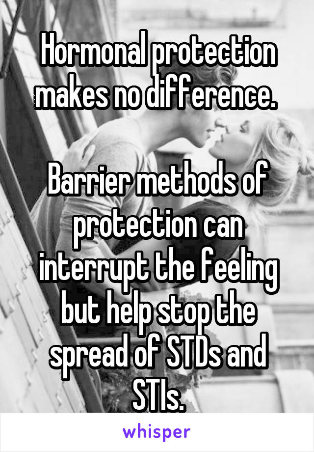 Hormonal protection makes no difference. 

Barrier methods of protection can interrupt the feeling but help stop the spread of STDs and STIs.