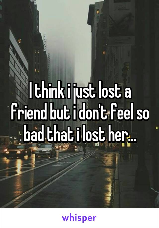 I think i just lost a friend but i don't feel so bad that i lost her...