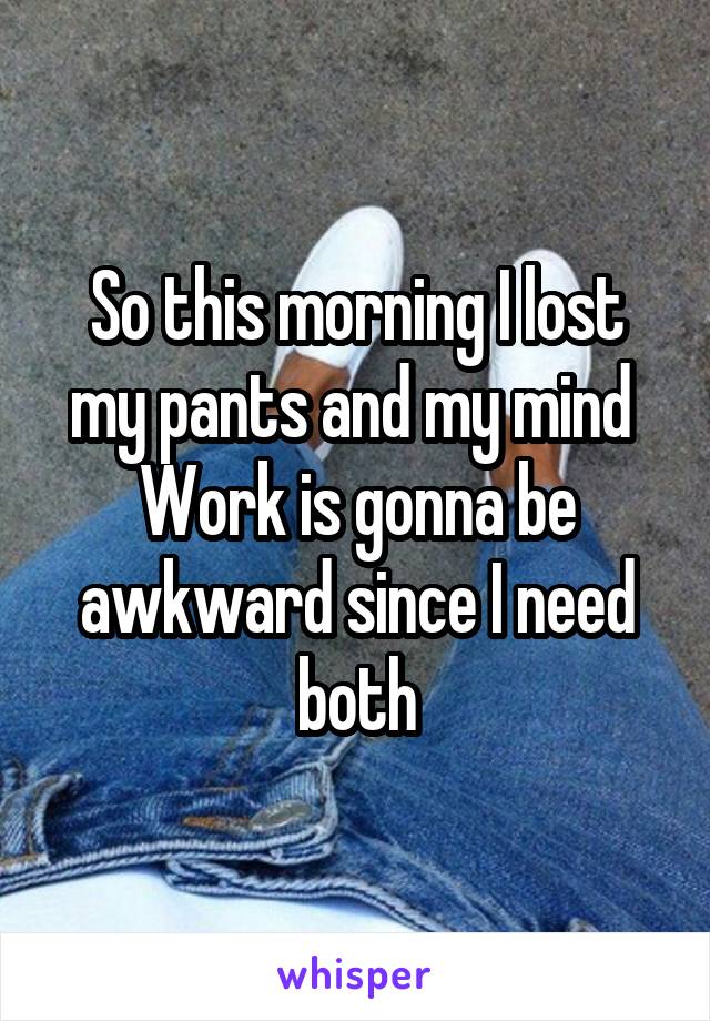 So this morning I lost my pants and my mind 
Work is gonna be awkward since I need both