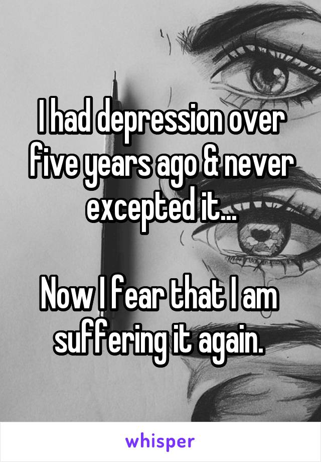 I had depression over five years ago & never excepted it...

Now I fear that I am 
suffering it again. 