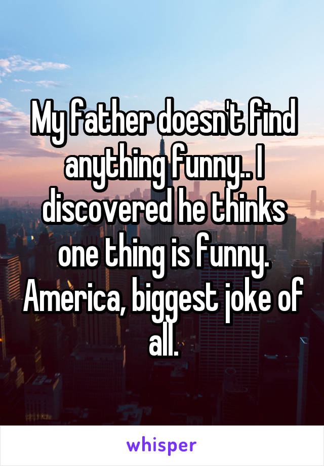 My father doesn't find anything funny.. I discovered he thinks one thing is funny. America, biggest joke of all.