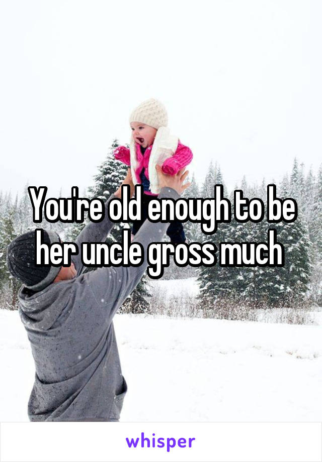 You're old enough to be her uncle gross much 