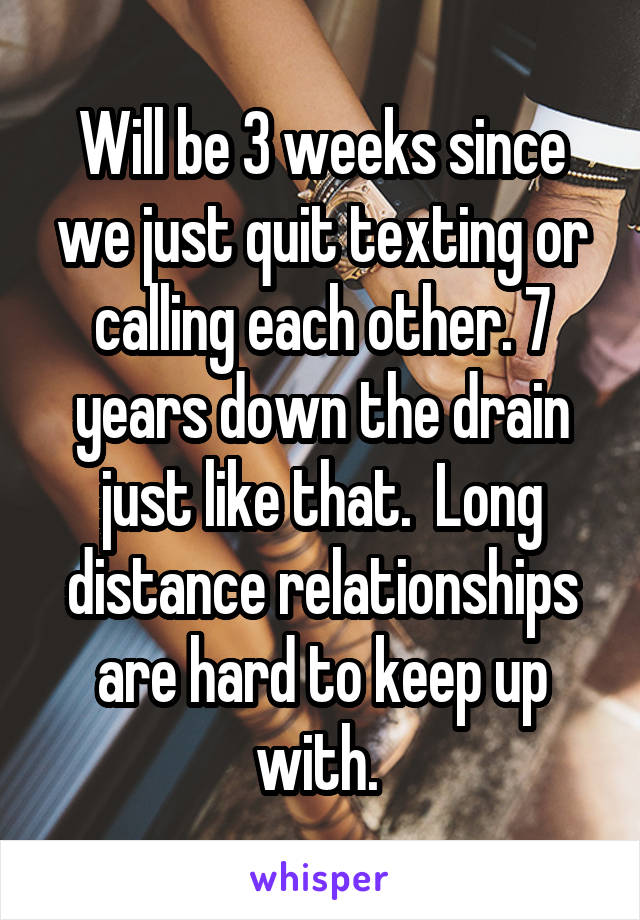 Will be 3 weeks since we just quit texting or calling each other. 7 years down the drain just like that.  Long distance relationships are hard to keep up with. 