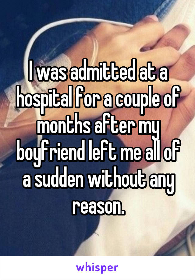 I was admitted at a hospital for a couple of months after my boyfriend left me all of a sudden without any reason.