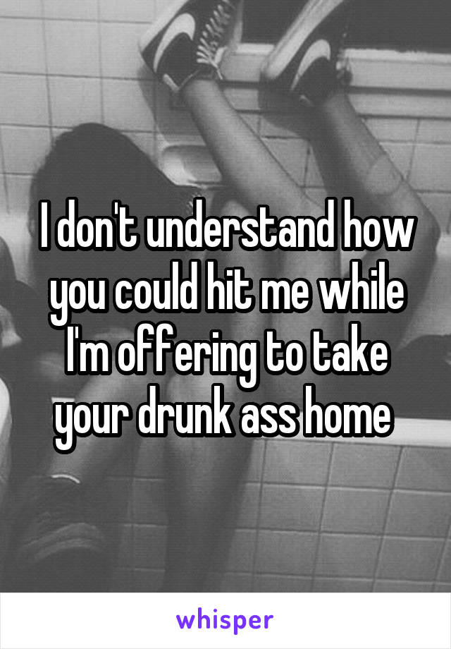 I don't understand how you could hit me while I'm offering to take your drunk ass home 