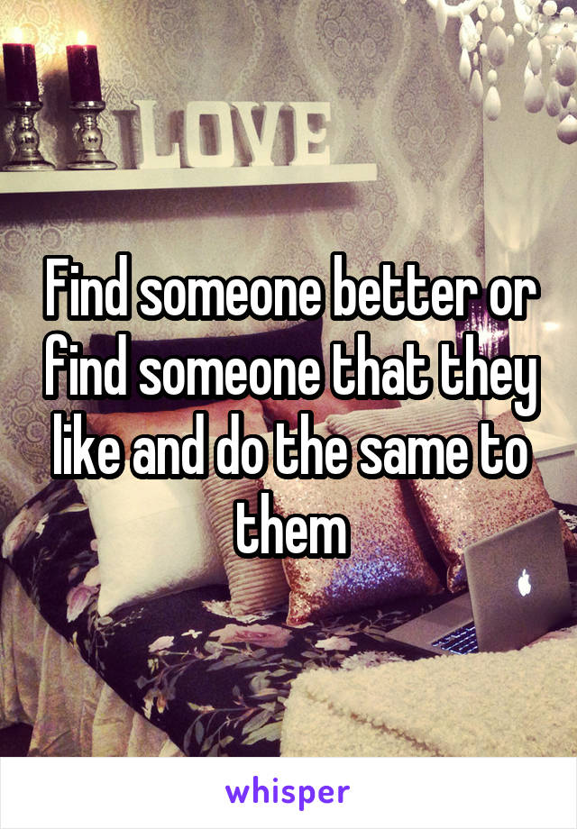 Find someone better or find someone that they like and do the same to them