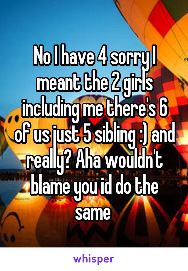 No I have 4 sorry I meant the 2 girls including me there's 6 of us just 5 sibling :) and really? Aha wouldn't blame you id do the same 