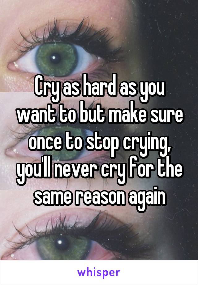 Cry as hard as you want to but make sure once to stop crying, you'll never cry for the same reason again