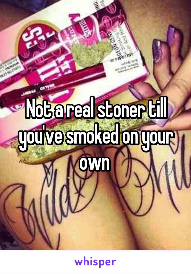 Not a real stoner till you've smoked on your own 