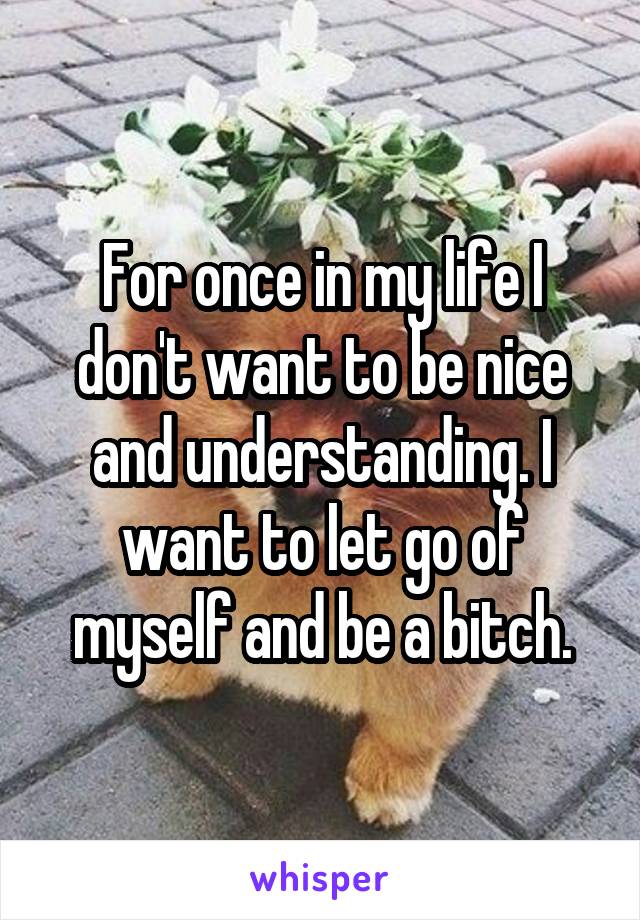 For once in my life I don't want to be nice and understanding. I want to let go of myself and be a bitch.