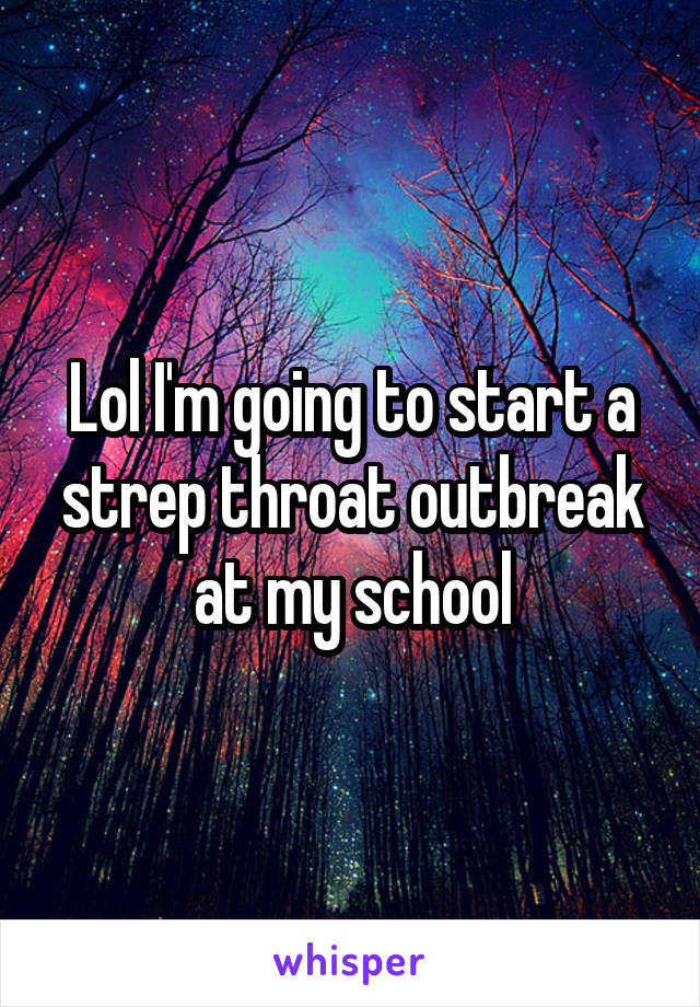 Lol I'm going to start a strep throat outbreak at my school