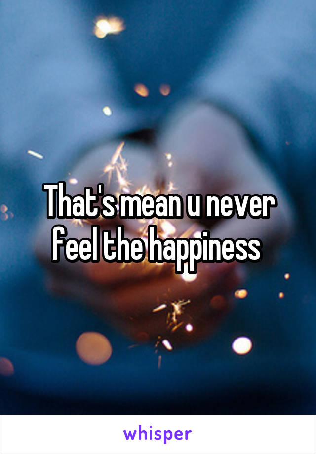 That's mean u never feel the happiness 