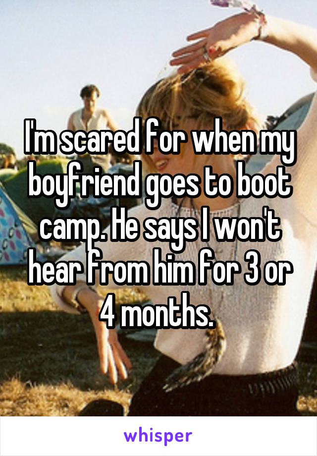 I'm scared for when my boyfriend goes to boot camp. He says I won't hear from him for 3 or 4 months. 