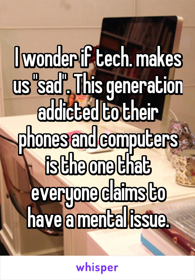 I wonder if tech. makes us "sad". This generation addicted to their phones and computers is the one that everyone claims to have a mental issue.