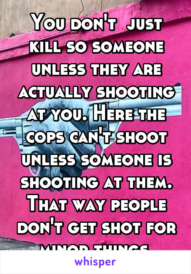 You don't  just kill so someone unless they are actually shooting at you. Here the cops can't shoot unless someone is shooting at them. That way people don't get shot for minor things.