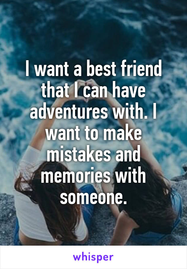 I want a best friend that I can have adventures with. I want to make mistakes and memories with someone.