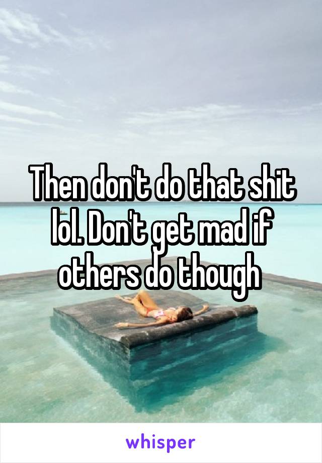 Then don't do that shit lol. Don't get mad if others do though 