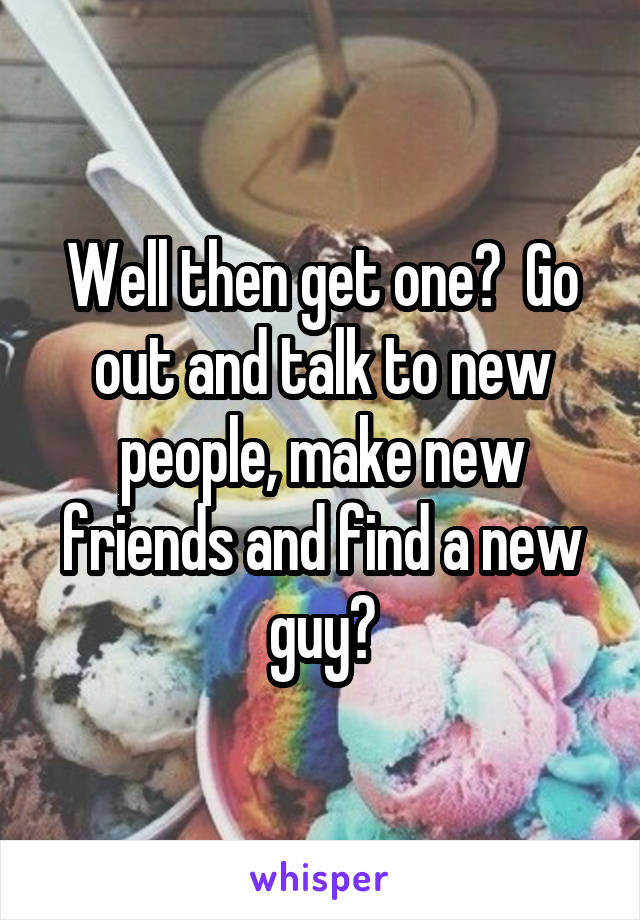 Well then get one?  Go out and talk to new people, make new friends and find a new guy?