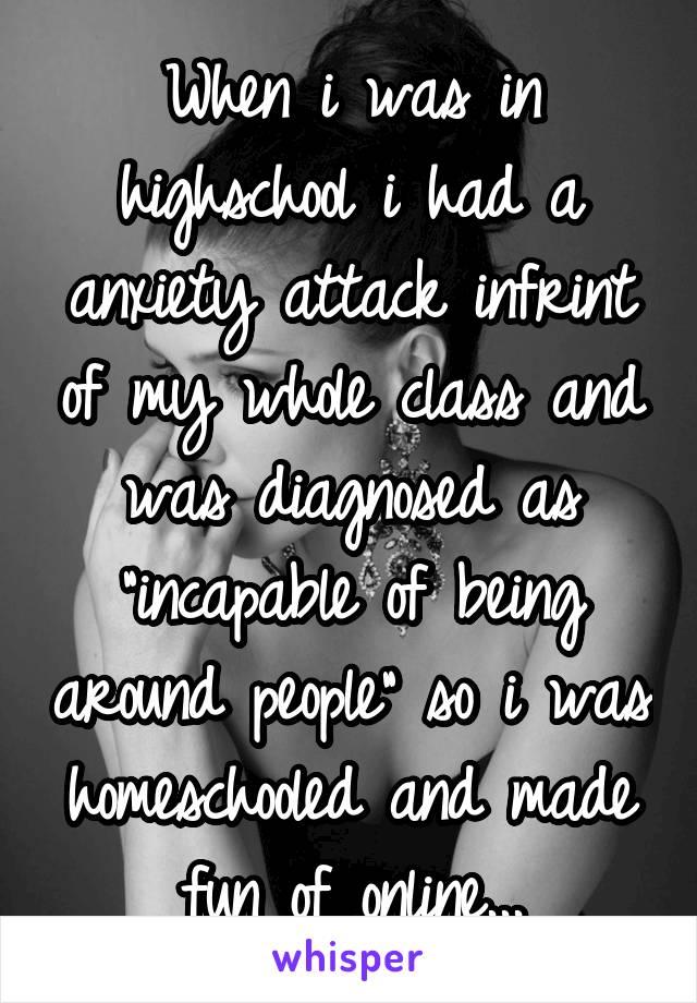 When i was in highschool i had a anxiety attack infrint of my whole class and was diagnosed as "incapable of being around people" so i was homeschooled and made fun of online...