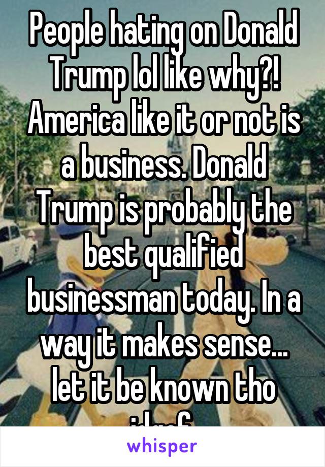 People hating on Donald Trump lol like why?! America like it or not is a business. Donald Trump is probably the best qualified businessman today. In a way it makes sense... let it be known tho idgaf.