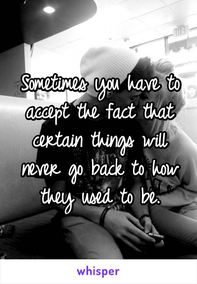 Sometimes you have to accept the fact that certain things will never go back to how they used to be.