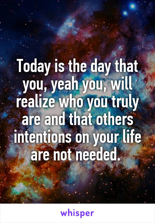 Today is the day that you, yeah you, will realize who you truly are and that others intentions on your life are not needed. 