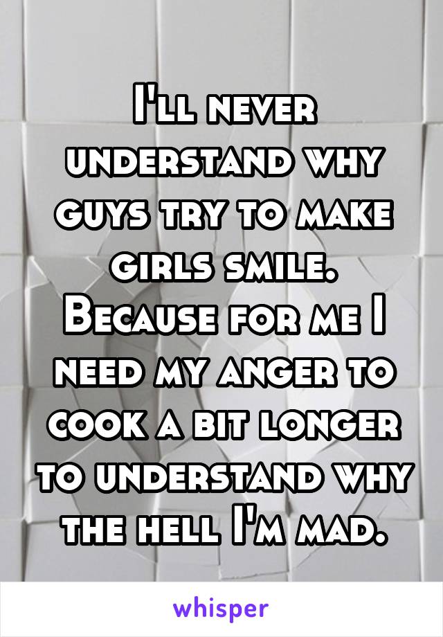 I'll never understand why guys try to make girls smile. Because for me I need my anger to cook a bit longer to understand why the hell I'm mad.