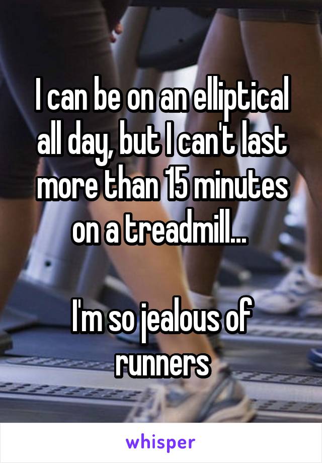 I can be on an elliptical all day, but I can't last more than 15 minutes on a treadmill... 

I'm so jealous of runners