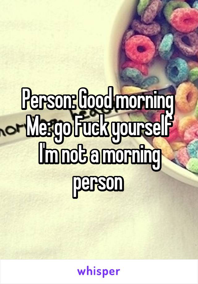 Person: Good morning 
Me: go Fuck yourself
I'm not a morning person 