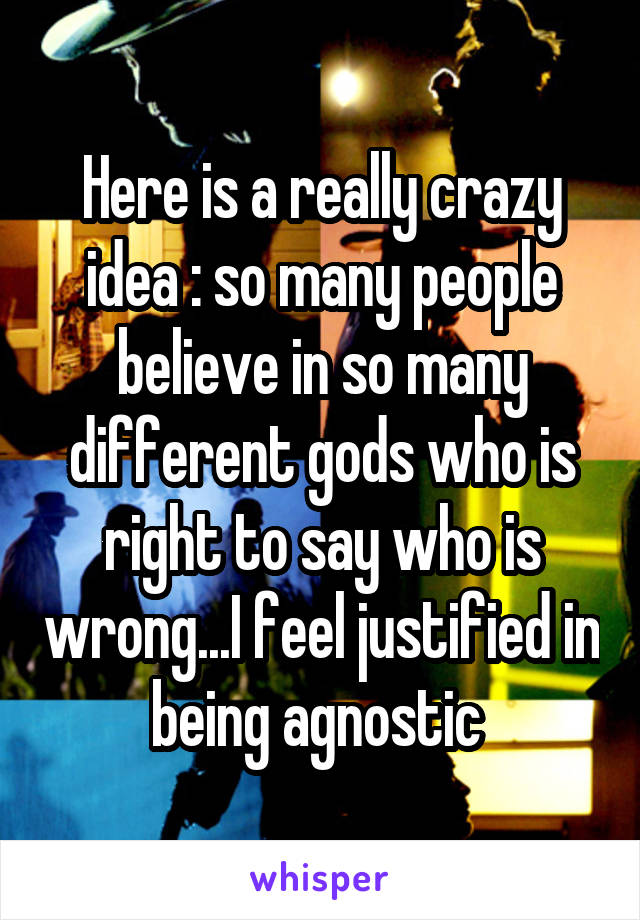 Here is a really crazy idea : so many people believe in so many different gods who is right to say who is wrong...I feel justified in being agnostic 