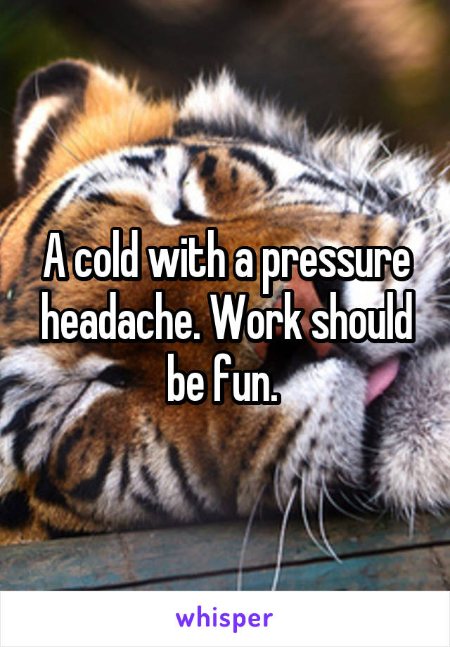 A cold with a pressure headache. Work should be fun. 