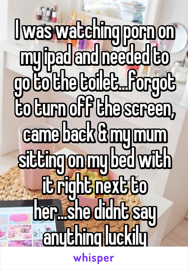 I was watching porn on my ipad and needed to go to the toilet...forgot to turn off the screen, came back & my mum sitting on my bed with it right next to her...she didnt say anything luckily