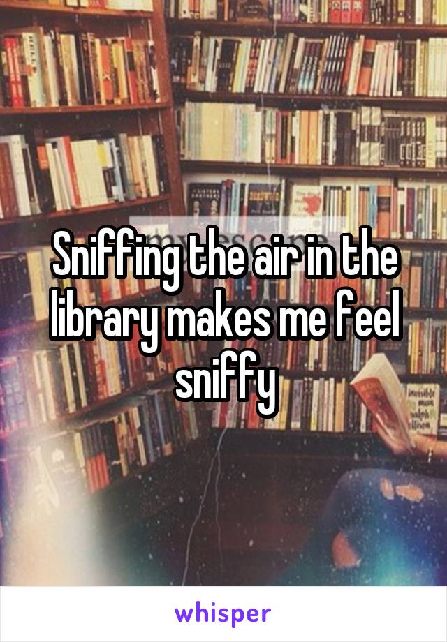 Sniffing the air in the library makes me feel sniffy