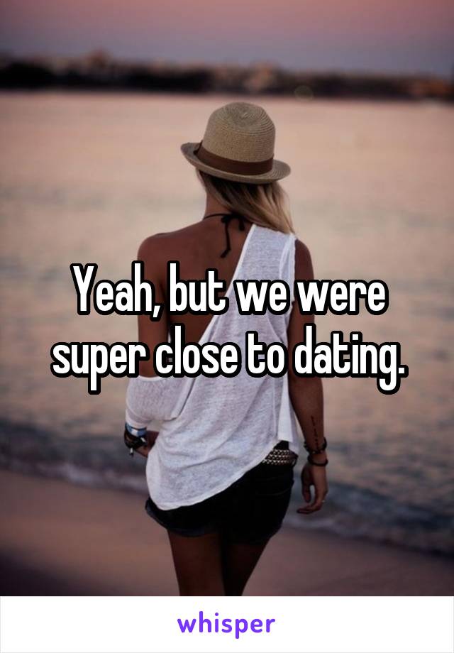 Yeah, but we were super close to dating.