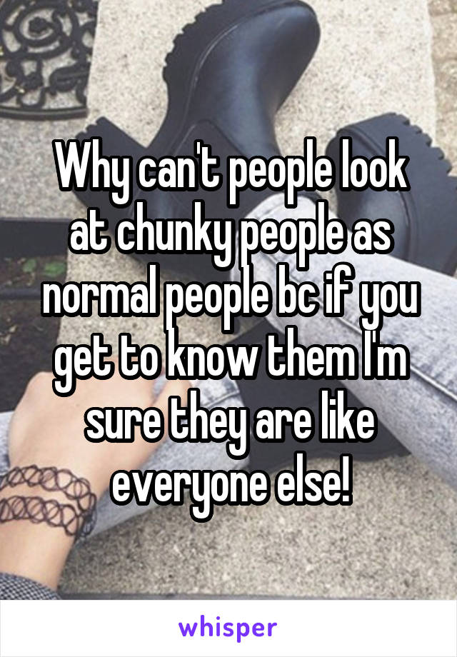 Why can't people look at chunky people as normal people bc if you get to know them I'm sure they are like everyone else!