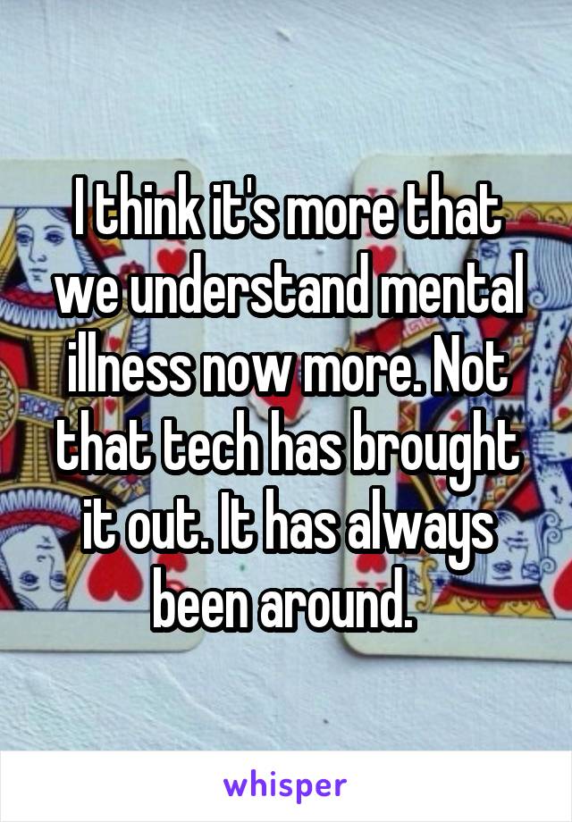 I think it's more that we understand mental illness now more. Not that tech has brought it out. It has always been around. 