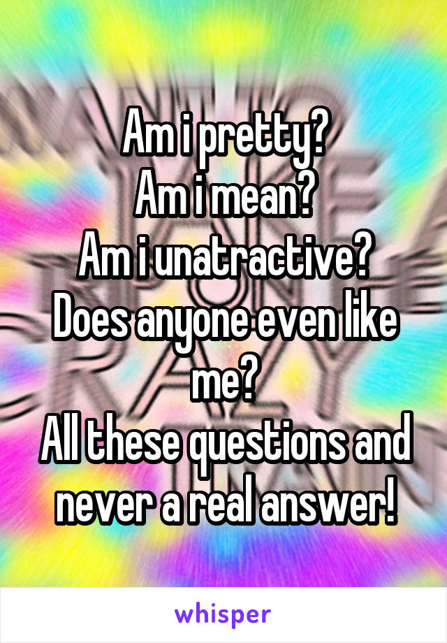 Am i pretty?
Am i mean?
Am i unatractive?
Does anyone even like me?
All these questions and never a real answer!