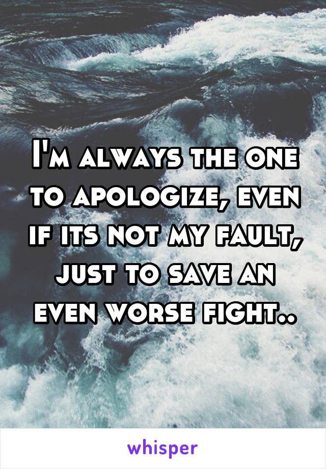 I'm always the one to apologize, even if its not my fault, just to save an even worse fight..