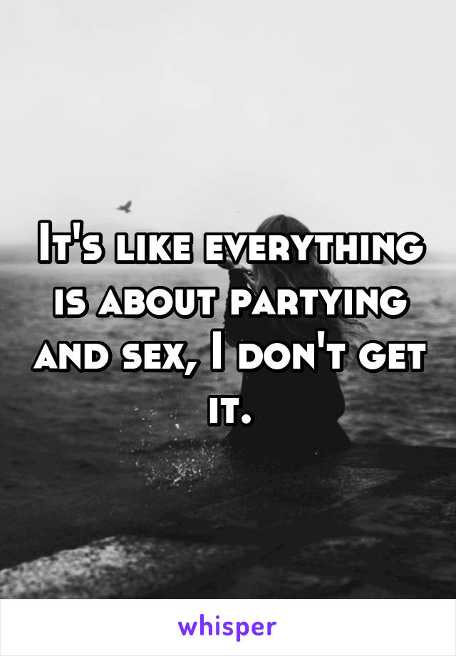 It's like everything is about partying and sex, I don't get it.