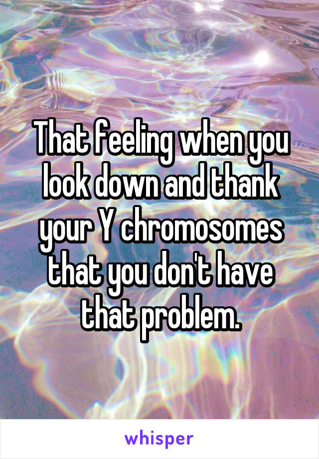 That feeling when you look down and thank your Y chromosomes that you don't have that problem.