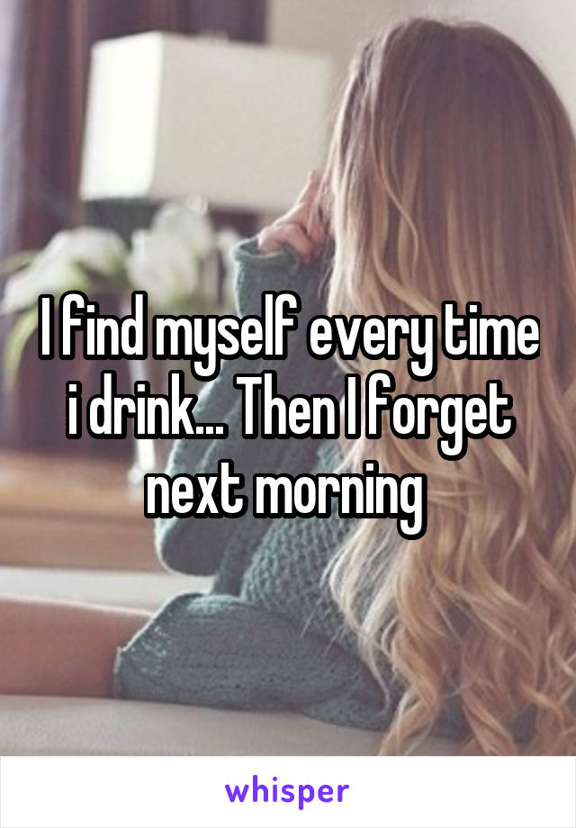 I find myself every time i drink... Then I forget next morning 