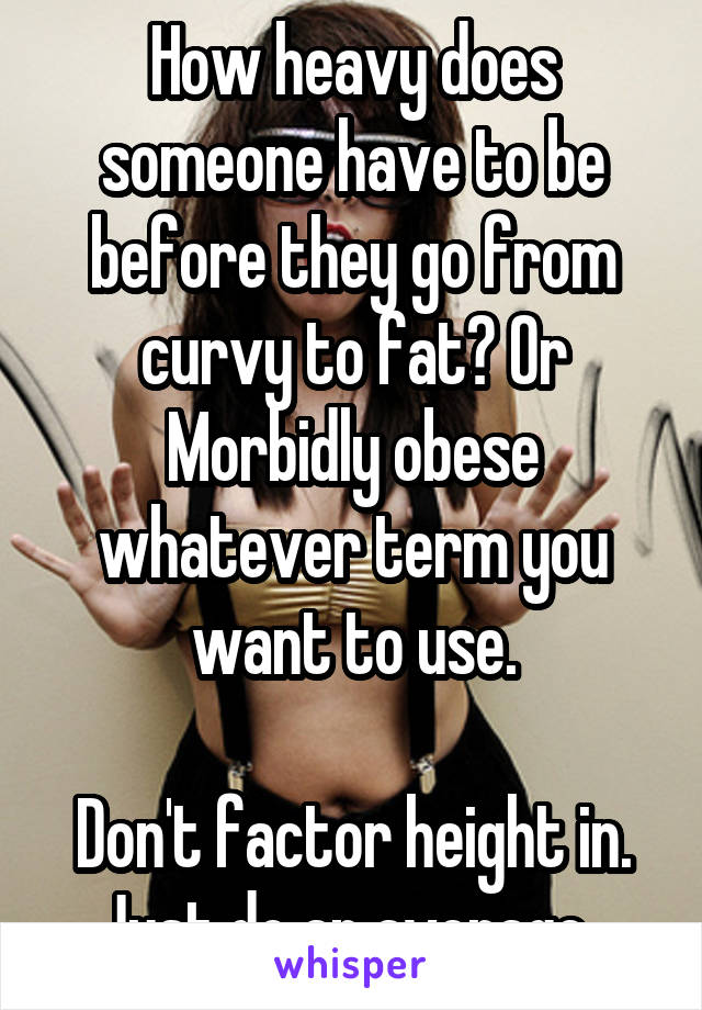 How heavy does someone have to be before they go from curvy to fat? Or Morbidly obese whatever term you want to use.

Don't factor height in. Just do an average. 